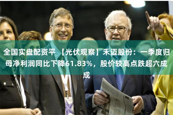 全国实盘配资平 【光伏观察】禾迈股份：一季度归母净利润同比下降61.83%，股价较高点跌超六成