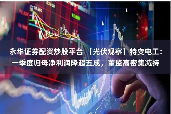 永华证券配资炒股平台 【光伏观察】特变电工：一季度归母净利润降超五成，董监高密集减持