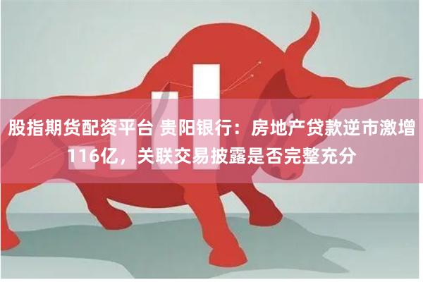 股指期货配资平台 贵阳银行：房地产贷款逆市激增116亿，关联交易披露是否完整充分