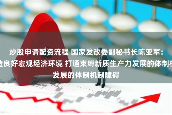 炒股申请配资流程 国家发改委副秘书长陈亚军：积极营造良好宏观经济环境 打通束缚新质生产力发展的体制机制障碍
