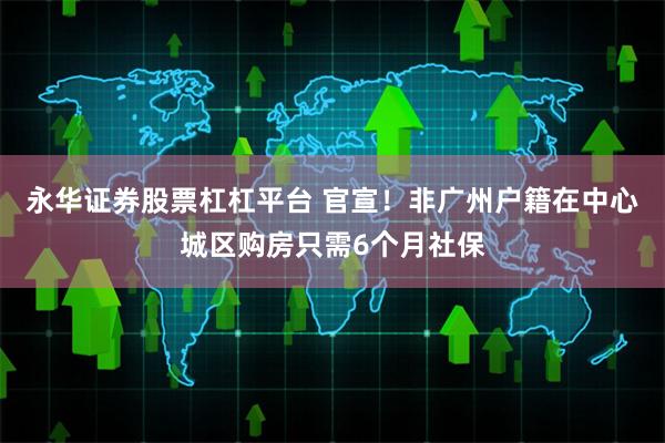 永华证券股票杠杠平台 官宣！非广州户籍在中心城区购房只需6个月社保