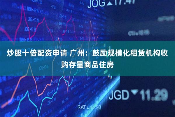 炒股十倍配资申请 广州：鼓励规模化租赁机构收购存量商品住房