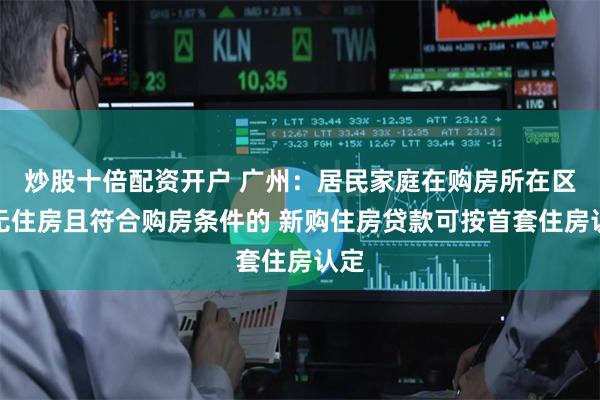炒股十倍配资开户 广州：居民家庭在购房所在区内无住房且符合购房条件的 新购住房贷款可按首套住房认定