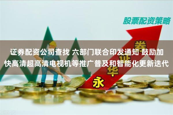 证券配资公司查找 六部门联合印发通知 鼓励加快高清超高清电视机等推广普及和智能化更新迭代