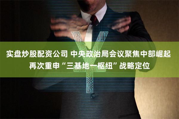 实盘炒股配资公司 中央政治局会议聚焦中部崛起 再次重申“三基地一枢纽”战略定位