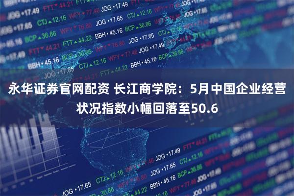永华证券官网配资 长江商学院：5月中国企业经营状况指数小幅回落至50.6