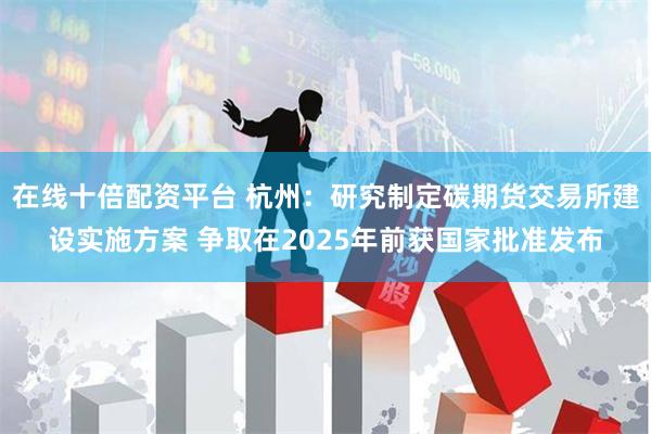 在线十倍配资平台 杭州：研究制定碳期货交易所建设实施方案 争取在2025年前获国家批准发布