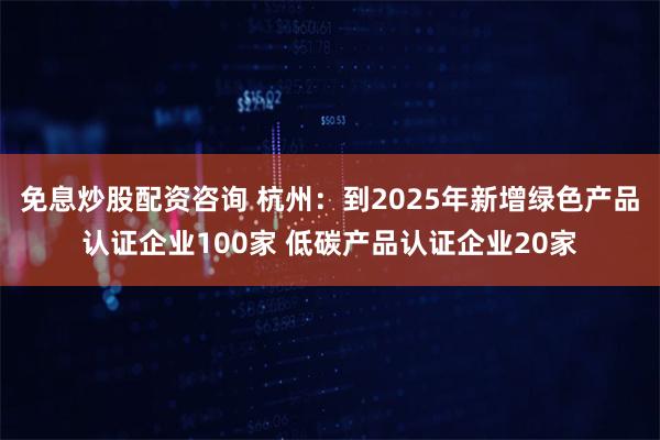 免息炒股配资咨询 杭州：到2025年新增绿色产品认证企业100家 低碳产品认证企业20家