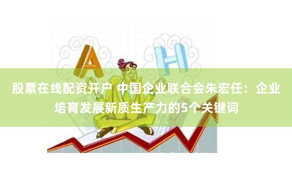 股票在线配资开户 中国企业联合会朱宏任：企业培育发展新质生产力的5个关键词