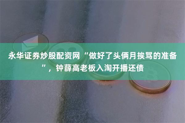 永华证券炒股配资网 “做好了头俩月挨骂的准备”，钟薛高老板入淘开播还债