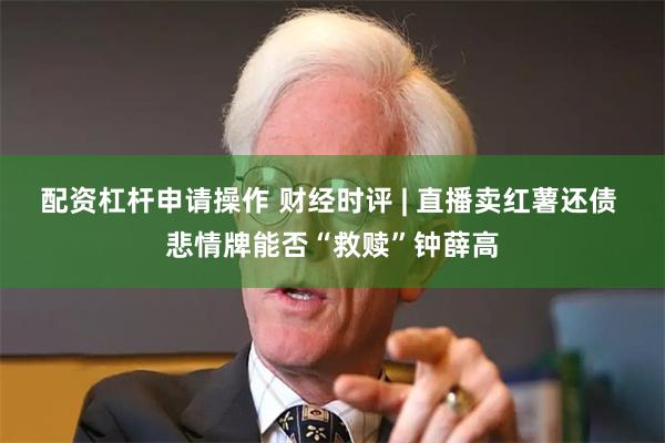 配资杠杆申请操作 财经时评 | 直播卖红薯还债 悲情牌能否“救赎”钟薛高