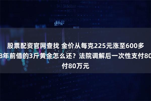 股票配资官网查找 金价从每克225元涨至600多元，8年前借的3斤黄金怎么还？法院调解后一次性支付80万元