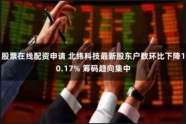 股票在线配资申请 北纬科技最新股东户数环比下降10.17% 筹码趋向集中