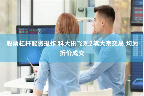 股票杠杆配资操作 科大讯飞现2笔大宗交易 均为折价成交