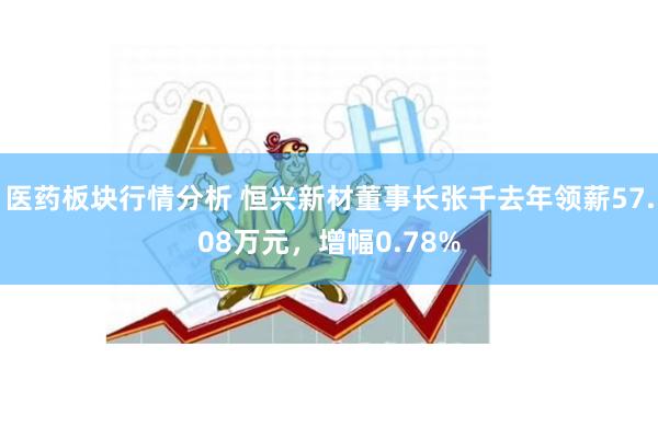 医药板块行情分析 恒兴新材董事长张千去年领薪57.08万元，增幅0.78%