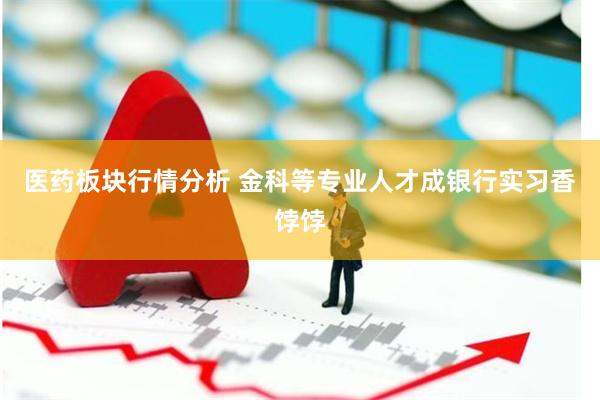 医药板块行情分析 金科等专业人才成银行实习香饽饽