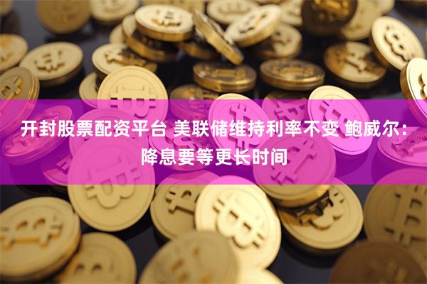 开封股票配资平台 美联储维持利率不变 鲍威尔：降息要等更长时间