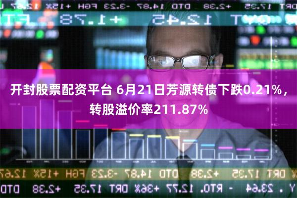 开封股票配资平台 6月21日芳源转债下跌0.21%，转股溢价率211.87%
