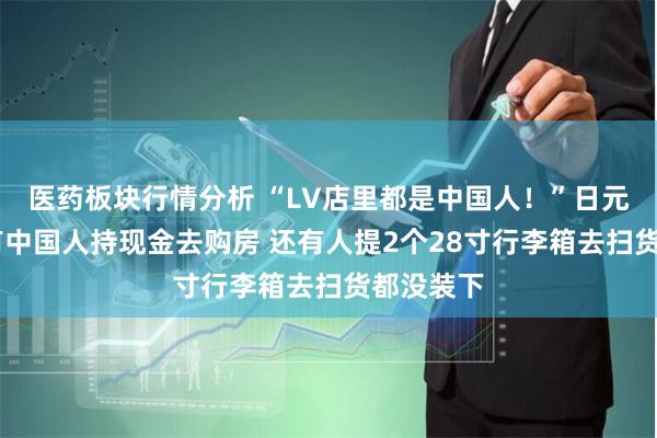 医药板块行情分析 “LV店里都是中国人！”日元贬值下 有中国人持现金去购房 还有人提2个28寸行李箱去扫货都没装下
