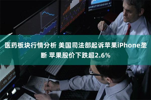 医药板块行情分析 美国司法部起诉苹果iPhone垄断 苹果股价下跌超2.6%