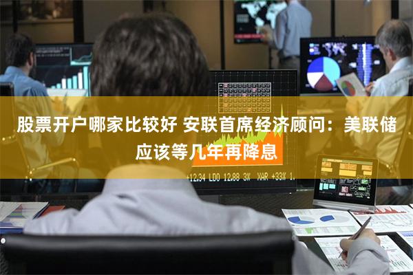 股票开户哪家比较好 安联首席经济顾问：美联储应该等几年再降息