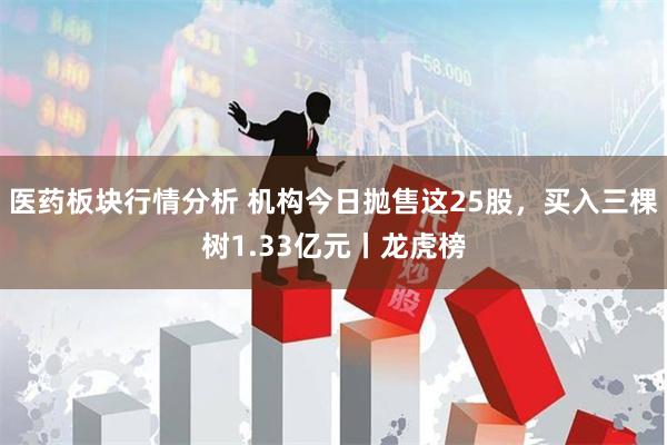 医药板块行情分析 机构今日抛售这25股，买入三棵树1.33亿元丨龙虎榜