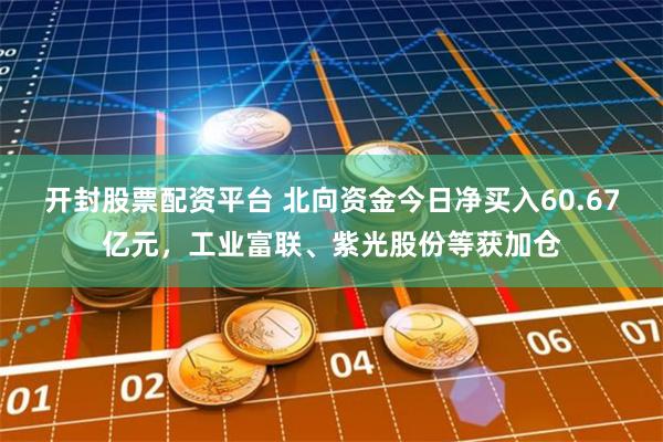 开封股票配资平台 北向资金今日净买入60.67亿元，工业富联、紫光股份等获加仓