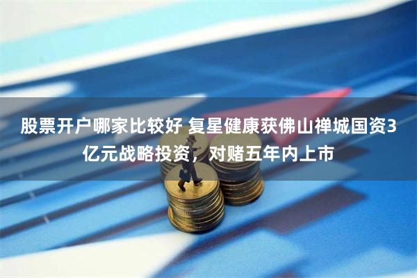股票开户哪家比较好 复星健康获佛山禅城国资3亿元战略投资，对赌五年内上市