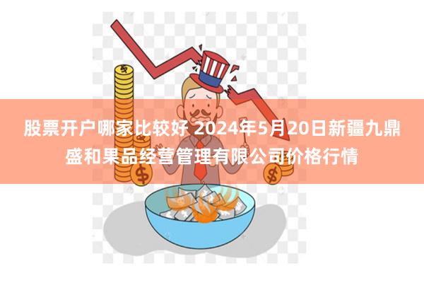 股票开户哪家比较好 2024年5月20日新疆九鼎盛和果品经营管理有限公司价格行情