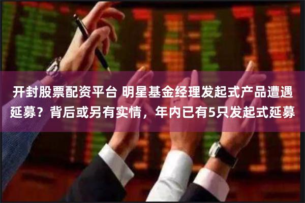 开封股票配资平台 明星基金经理发起式产品遭遇延募？背后或另有实情，年内已有5只发起式延募