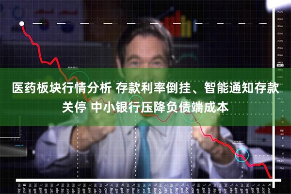 医药板块行情分析 存款利率倒挂、智能通知存款关停 中小银行压降负债端成本