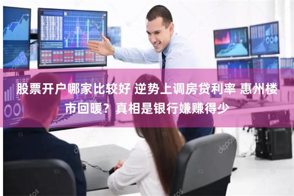 股票开户哪家比较好 逆势上调房贷利率 惠州楼市回暖？真相是银行嫌赚得少