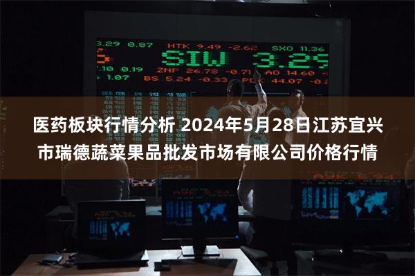 医药板块行情分析 2024年5月28日江苏宜兴市瑞德蔬菜果品批发市场有限公司价格行情