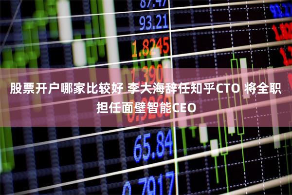 股票开户哪家比较好 李大海辞任知乎CTO 将全职担任面壁智能CEO