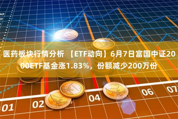 医药板块行情分析 【ETF动向】6月7日富国中证2000ETF基金涨1.83%，份额减少200万份