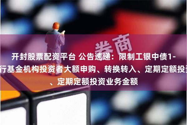 开封股票配资平台 公告速递：限制工银中债1-5年进出口行基金机构投资者大额申购、转换转入、定期定额投资业务金额