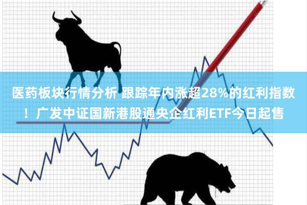 医药板块行情分析 跟踪年内涨超28%的红利指数！广发中证国新港股通央企红利ETF今日起售