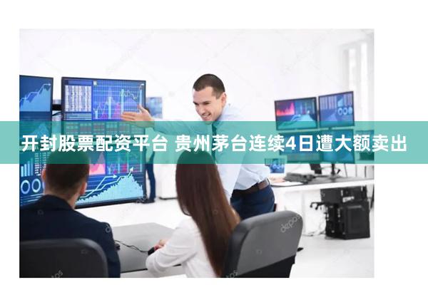 开封股票配资平台 贵州茅台连续4日遭大额卖出