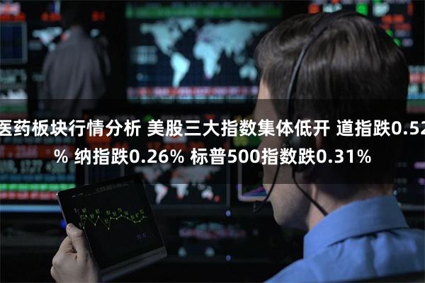 医药板块行情分析 美股三大指数集体低开 道指跌0.52% 纳指跌0.26% 标普500指数跌0.31%