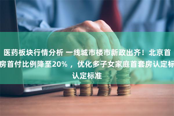 医药板块行情分析 一线城市楼市新政出齐！北京首套房首付比例降至20% ，优化多子女家庭首套房认定标准