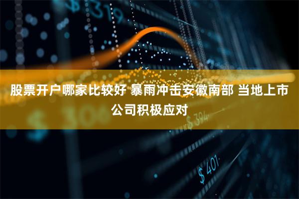 股票开户哪家比较好 暴雨冲击安徽南部 当地上市公司积极应对