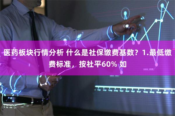 医药板块行情分析 什么是社保缴费基数？1.最低缴费标准，按社平60% 如