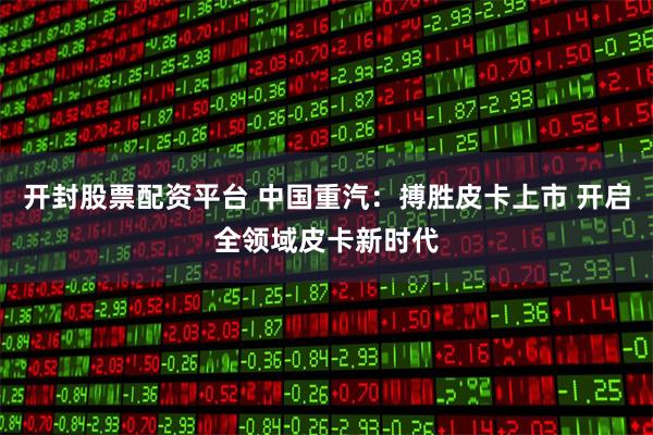 开封股票配资平台 中国重汽：搏胜皮卡上市 开启全领域皮卡新时代