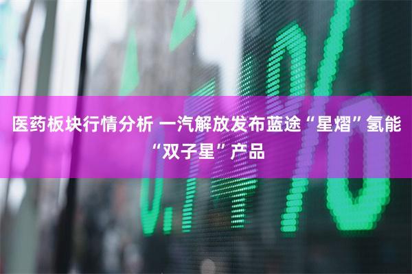 医药板块行情分析 一汽解放发布蓝途“星熠”氢能“双子星”产品