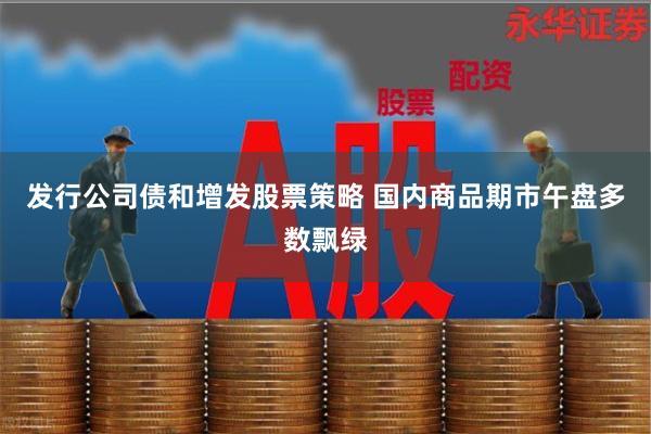 发行公司债和增发股票策略 国内商品期市午盘多数飘绿
