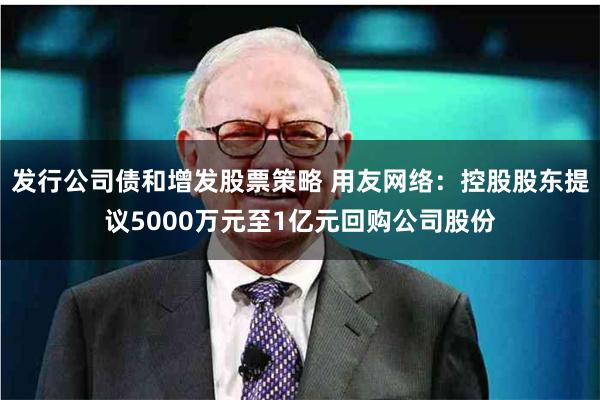 发行公司债和增发股票策略 用友网络：控股股东提议5000万元至1亿元回购公司股份