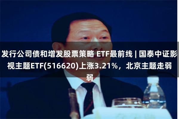 发行公司债和增发股票策略 ETF最前线 | 国泰中证影视主题ETF(516620)上涨3.21%，北京主题走弱
