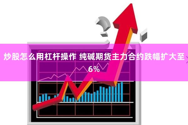 炒股怎么用杠杆操作 纯碱期货主力合约跌幅扩大至6%