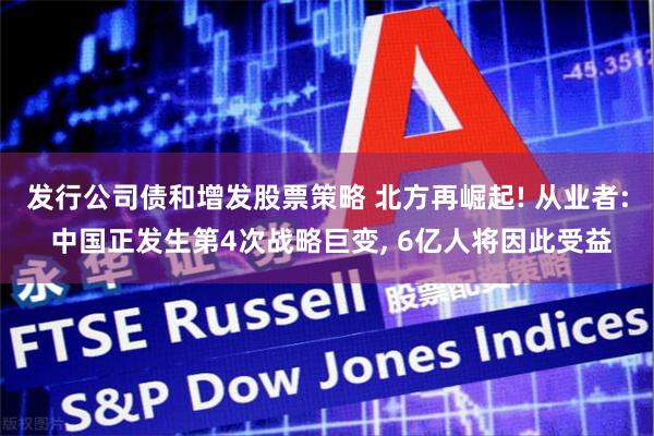 发行公司债和增发股票策略 北方再崛起! 从业者: 中国正发生第4次战略巨变, 6亿人将因此受益