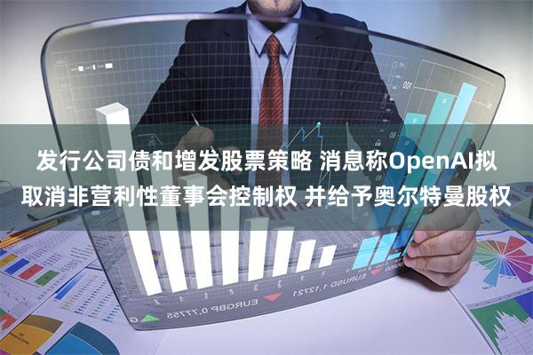 发行公司债和增发股票策略 消息称OpenAI拟取消非营利性董事会控制权 并给予奥尔特曼股权